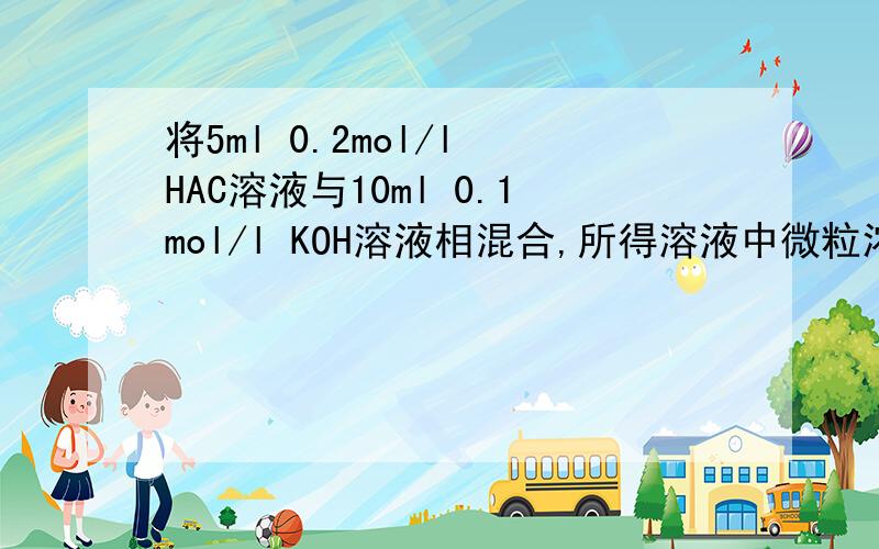 将5ml 0.2mol/l HAC溶液与10ml 0.1mol/l KOH溶液相混合,所得溶液中微粒浓度相对大小顺序是（）A c(K+)>C(OH-)>C(H+)>C(AC-)B c(K+)>C(OH-)>C(AC-)>C(H+)C c(K+)>C(AC-)>C(OH-)>C(H+)D c(K+)=C(AC-)>C(OH-)>C(H+)