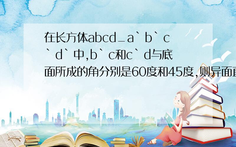 在长方体abcd_a`b`c`d`中,b`c和c`d与底面所成的角分别是60度和45度,则异面直线b在长方体abcd_a`b`c`d`中，b`c和c`d与底面所成的角分别是60度和45度，则异面直线b`C和C`D所成角的余弦值?