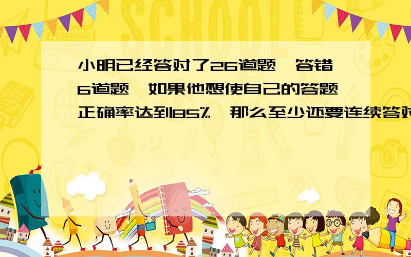 小明已经答对了26道题,答错6道题,如果他想使自己的答题正确率达到85%,那么至少还要连续答对多少道题?算式