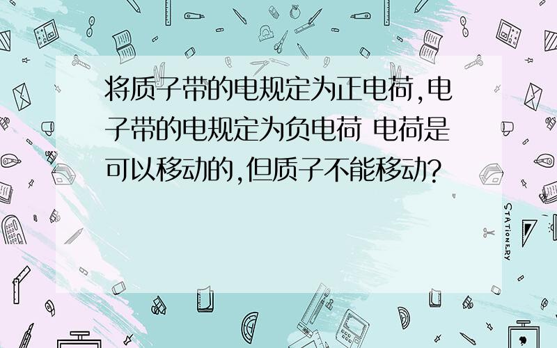 将质子带的电规定为正电荷,电子带的电规定为负电荷 电荷是可以移动的,但质子不能移动?