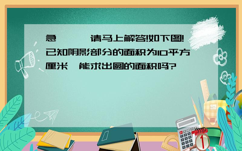 急、、、请马上解答!如下图!已知阴影部分的面积为10平方厘米,能求出圆的面积吗?