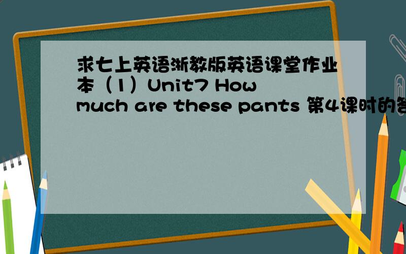 求七上英语浙教版英语课堂作业本（1）Unit7 How much are these pants 第4课时的答案娘亲,求各位大哥哥大姐姐的帮住.求求个位了,亲没有财富悬赏了,对不起了各位.