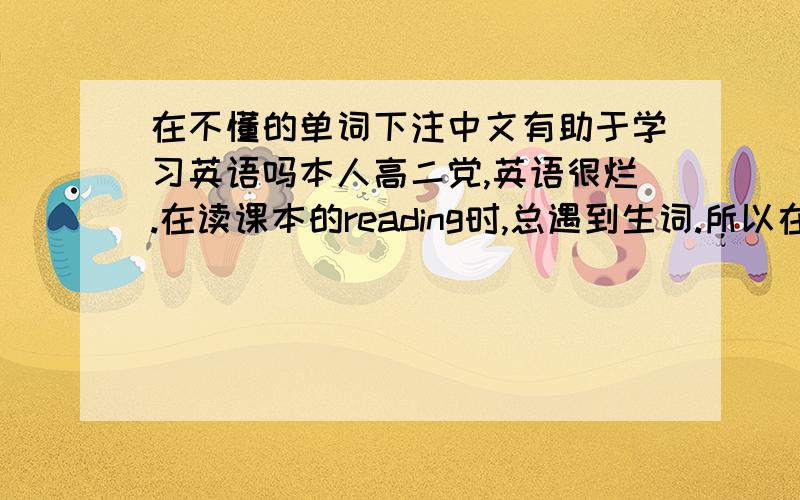 在不懂的单词下注中文有助于学习英语吗本人高二党,英语很烂.在读课本的reading时,总遇到生词.所以在阅读英语的时候,在不懂的单词下注中文,然后通读全文后反复阅读.这样有助于英语学习