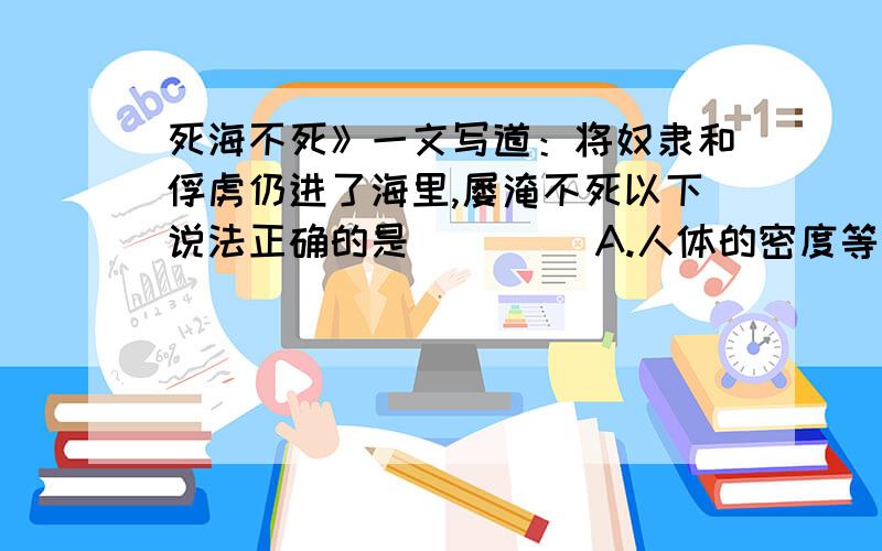 死海不死》一文写道：将奴隶和俘虏仍进了海里,屡淹不死以下说法正确的是( )　　A.人体的密度等于海水的密度,人在海中悬浮　　B.人体的密度小于海水的密度,人在海中悬浮　　C.人体的密