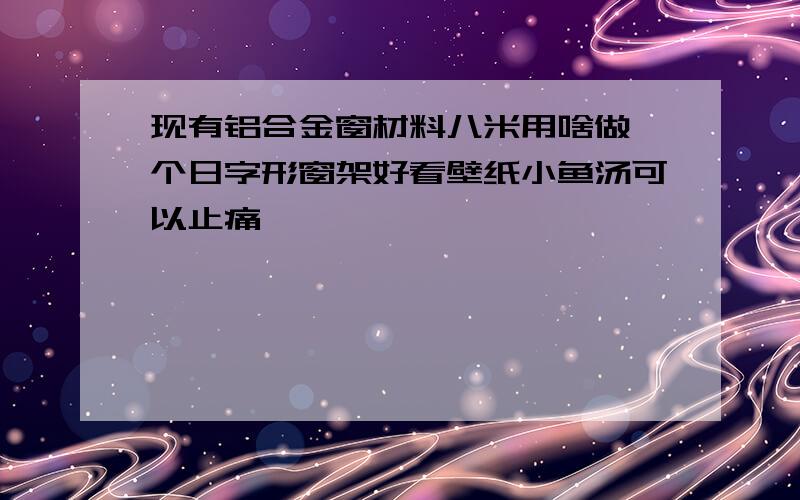 现有铝合金窗材料八米用啥做一个日字形窗架好看壁纸小鱼汤可以止痛