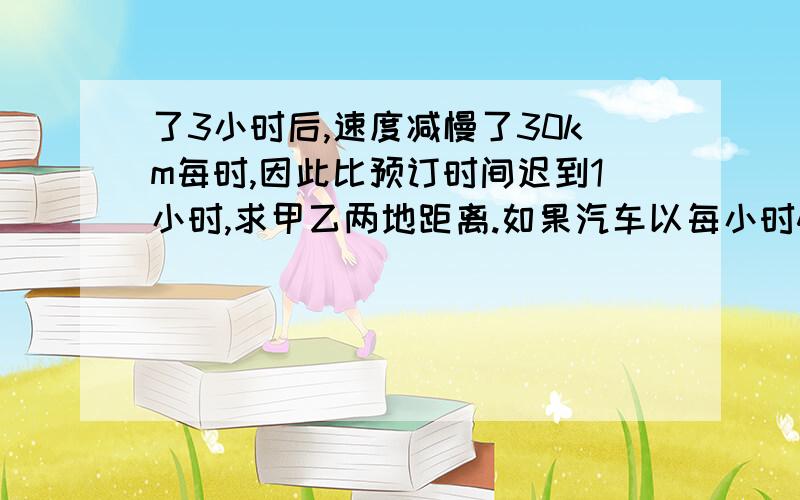 了3小时后,速度减慢了30km每时,因此比预订时间迟到1小时,求甲乙两地距离.如果汽车以每小时40km每时的速度从甲地开往乙地,正好在预订时间达到,实际上汽车在行驶了3小时后，速度减慢了30km