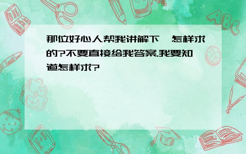 那位好心人帮我讲解下,怎样求的?不要直接给我答案.我要知道怎样求?