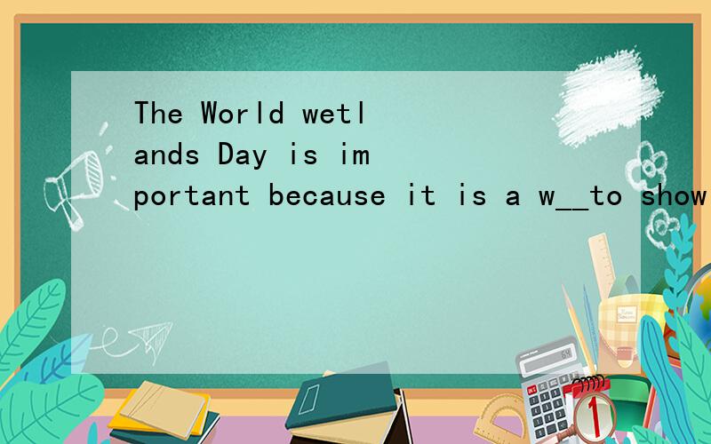 The World wetlands Day is important because it is a w__to show people how important and u__the wetlands are for endangered birds.根据首字母填空