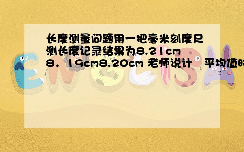 长度测量问题用一把毫米刻度尺测长度记录结果为8.21cm8．19cm8.20cm 老师说计祘平均值时8．19cm也算正确.我不懂8．19cm和前两位准确数不同为什么也算正确急!