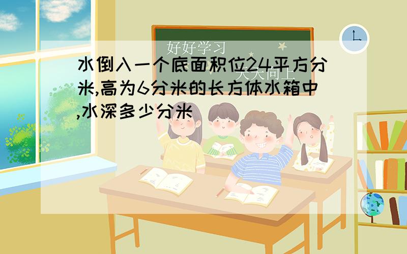 水倒入一个底面积位24平方分米,高为6分米的长方体水箱中,水深多少分米