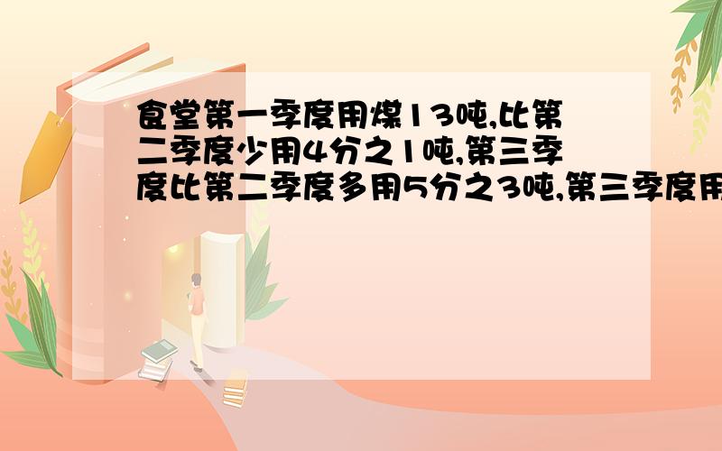 食堂第一季度用煤13吨,比第二季度少用4分之1吨,第三季度比第二季度多用5分之3吨,第三季度用煤多少吨