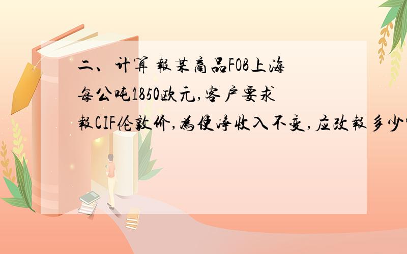 二、计算 报某商品FOB上海每公吨1850欧元,客户要求报CIF伦敦价,为使净收入不变,应改报多少?（每公吨运