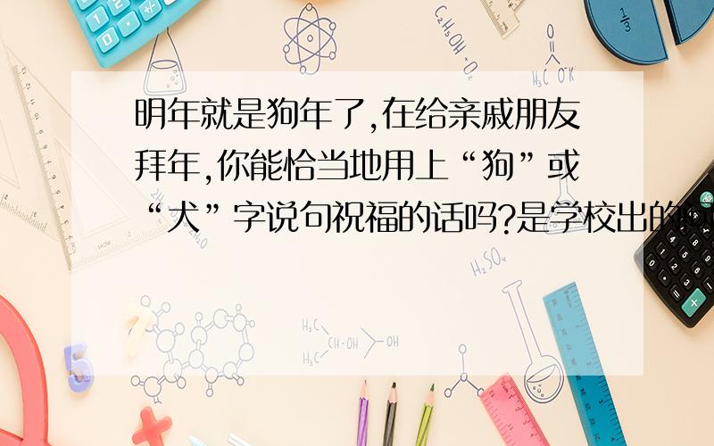 明年就是狗年了,在给亲戚朋友拜年,你能恰当地用上“狗”或“犬”字说句祝福的话吗?是学校出的问题.多点最好.回答就好啦!（没看到还说人的脑残）