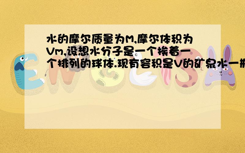 水的摩尔质量为M,摩尔体积为Vm,设想水分子是一个挨着一个排列的球体.现有容积是V的矿泉水一瓶（1）均匀洒在地面上形成一块单分子水膜,求该水膜面积为多大?（2）如果水分子一个挨着一