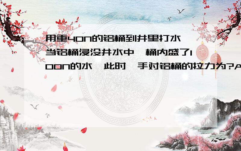 用重40N的铝桶到井里打水,当铝桶浸没井水中,桶内盛了100N的水,此时,手对铝桶的拉力为?A 40NB 100NC 60ND 小于40N