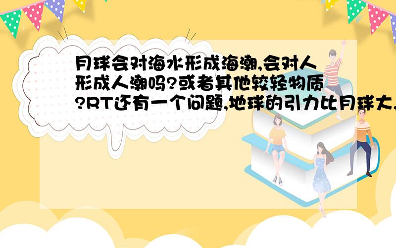 月球会对海水形成海潮,会对人形成人潮吗?或者其他较轻物质?RT还有一个问题,地球的引力比月球大,为什么海水会被月球吸起呢?