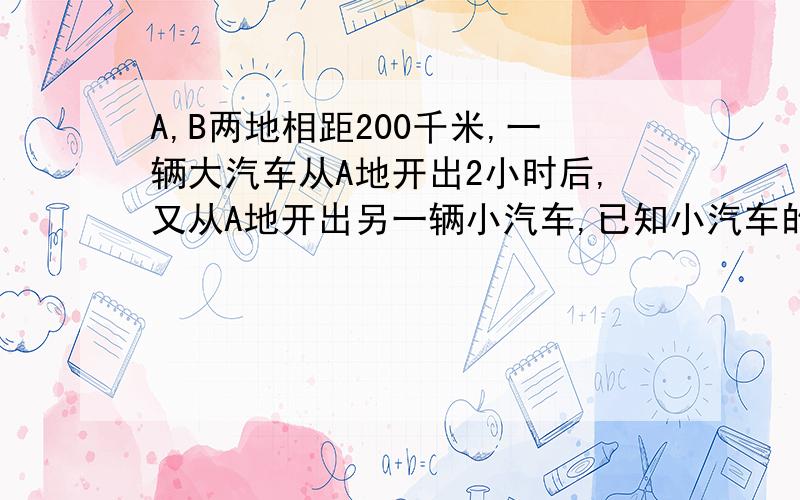 A,B两地相距200千米,一辆大汽车从A地开出2小时后,又从A地开出另一辆小汽车,已知小汽车的速度是大汽车速度的2倍,结果小汽车比大汽车早半个小时到达B地,求两辆汽车每小时各走多少千米?（