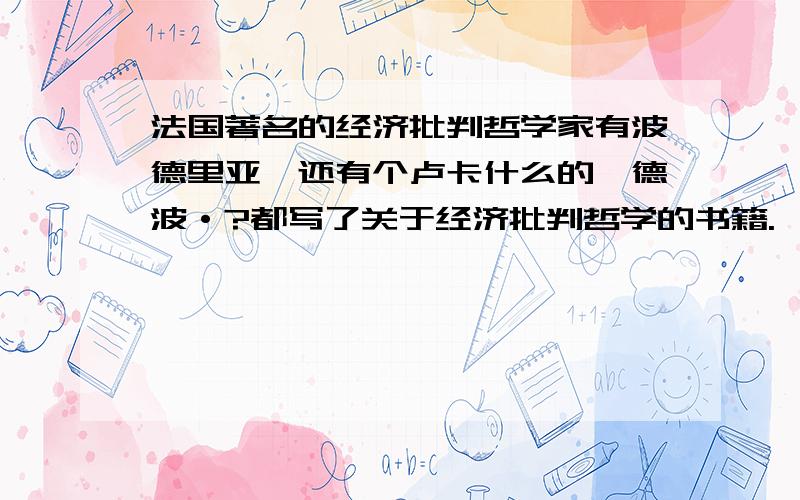 法国著名的经济批判哲学家有波德里亚、还有个卢卡什么的、德波·?都写了关于经济批判哲学的书籍.