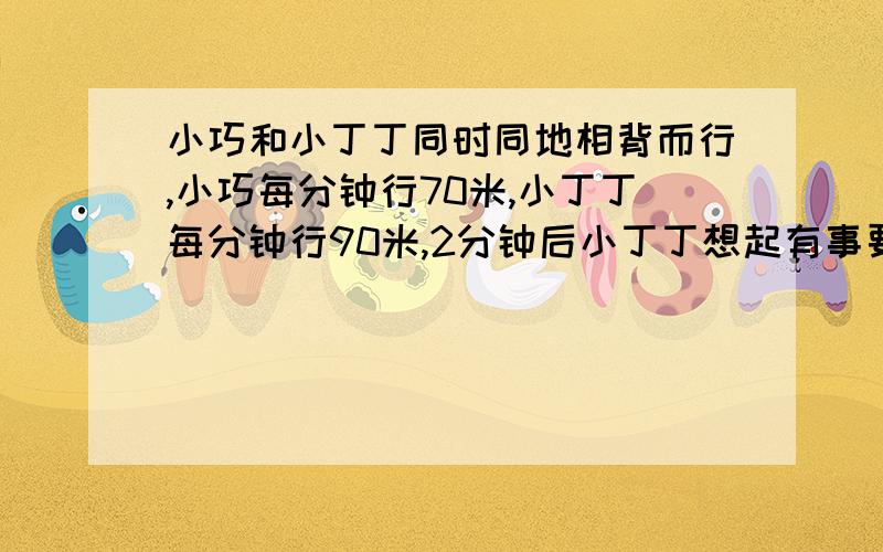 小巧和小丁丁同时同地相背而行,小巧每分钟行70米,小丁丁每分钟行90米,2分钟后小丁丁想起有事要找小...小巧和小丁丁同时同地相背而行,小巧每分钟行70米,小丁丁每分钟行90米,2分钟后小丁丁