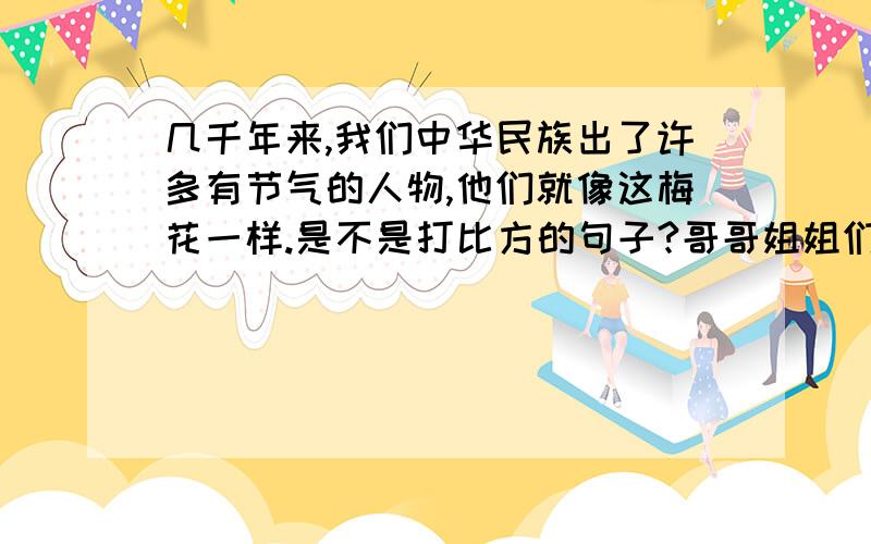 几千年来,我们中华民族出了许多有节气的人物,他们就像这梅花一样.是不是打比方的句子?哥哥姐姐们帮帮忙!我明天就要交了!