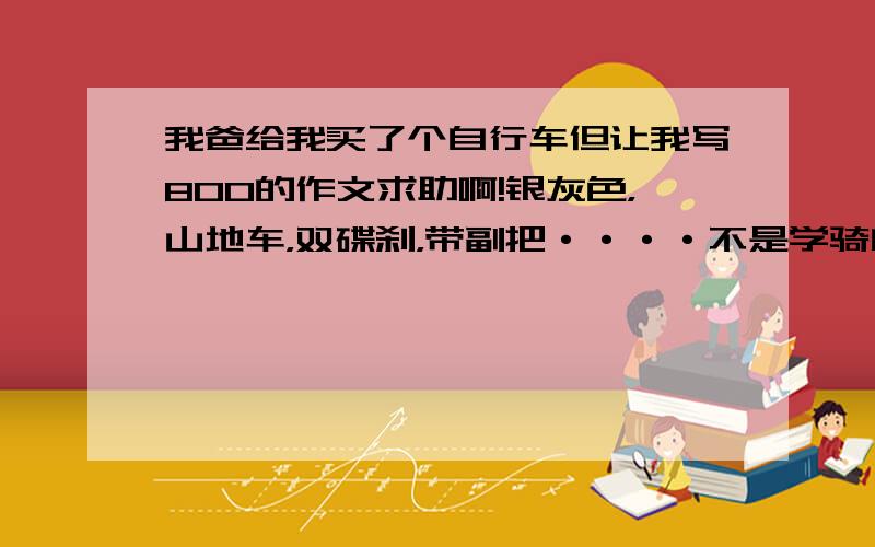 我爸给我买了个自行车但让我写800的作文求助啊!银灰色，山地车，双碟刹，带副把····不是学骑自行车