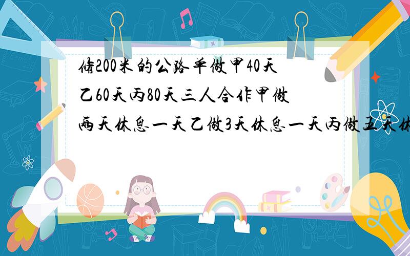 修200米的公路单做甲40天乙60天丙80天三人合作甲做两天休息一天乙做3天休息一天丙做五天休息一天完成要几对不起又麻烦你,