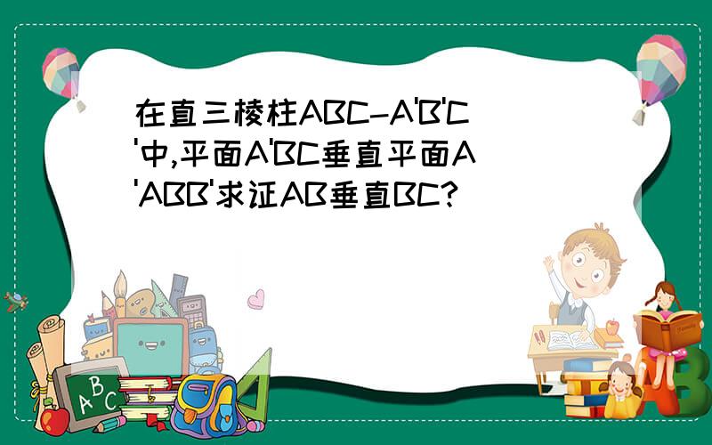 在直三棱柱ABC-A'B'C'中,平面A'BC垂直平面A'ABB'求证AB垂直BC?