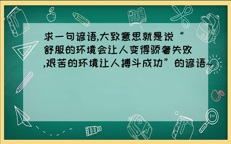 求一句谚语,大致意思就是说“舒服的环境会让人变得骄奢失败,艰苦的环境让人搏斗成功”的谚语~