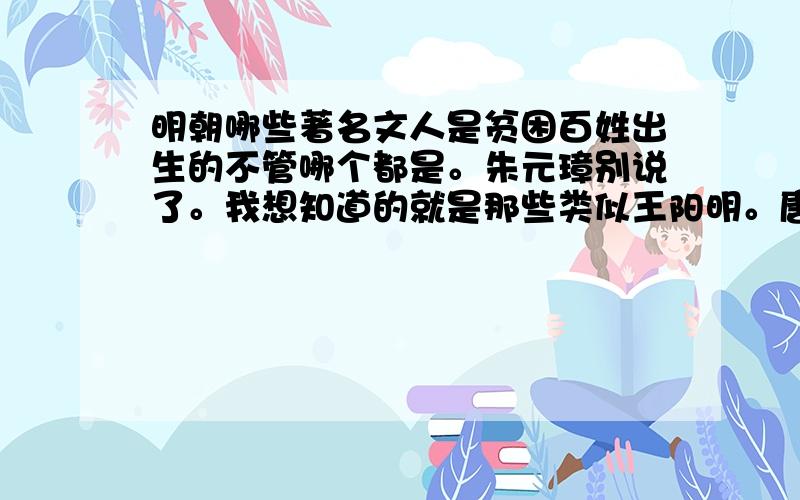 明朝哪些著名文人是贫困百姓出生的不管哪个都是。朱元璋别说了。我想知道的就是那些类似王阳明。唐伯虎这样的人才