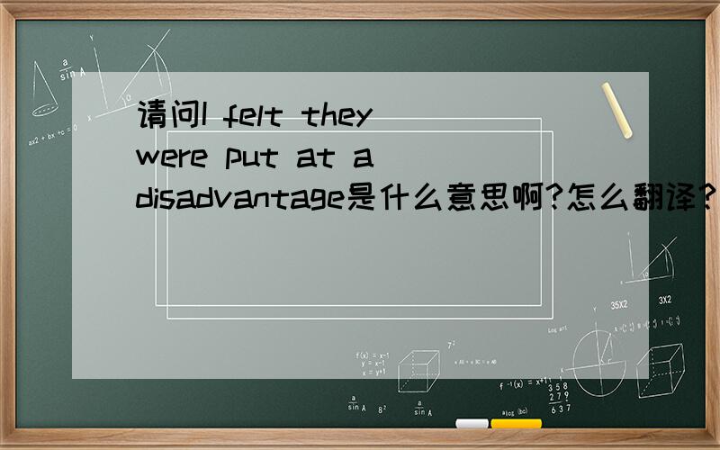 请问I felt they were put at a disadvantage是什么意思啊?怎么翻译?