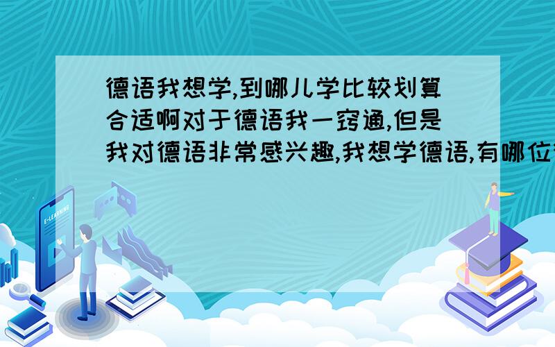 德语我想学,到哪儿学比较划算合适啊对于德语我一窍通,但是我对德语非常感兴趣,我想学德语,有哪位德语大虾能方便告知我一下到哪儿学比较合适啊,