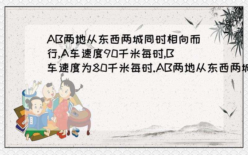 AB两地从东西两城同时相向而行,A车速度90千米每时,B车速度为80千米每时.AB两地从东西两城同时相向而行,A车速度90千米每时,B车速度为80千米每时,两车相遇后继续前进,分别到达东西两城后立