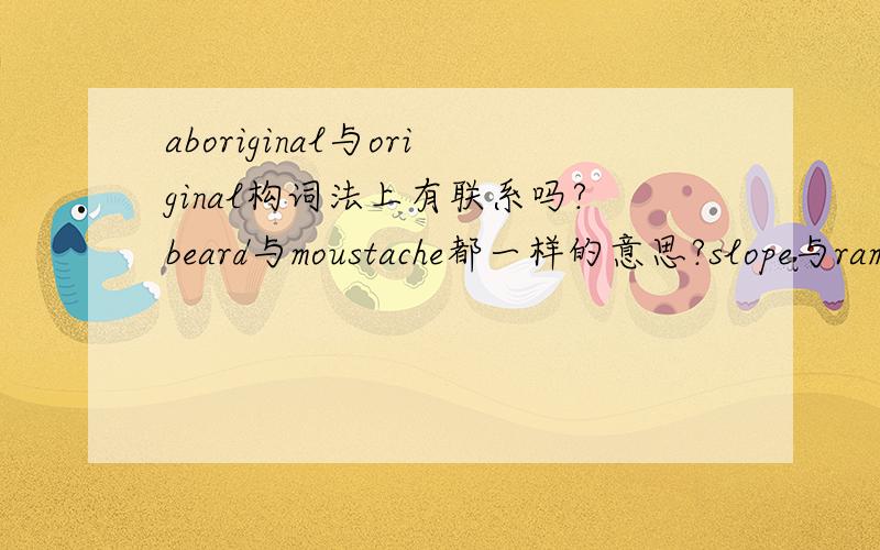 aboriginal与original构词法上有联系吗?beard与moustache都一样的意思?slope与ramp也是一样的?outback为什么是内地?与构词法有什么联系吗?