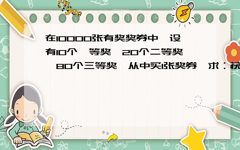 在10000张有奖奖券中,设有10个一等奖,20个二等奖,80个三等奖,从中买1张奖券,求：获得一等