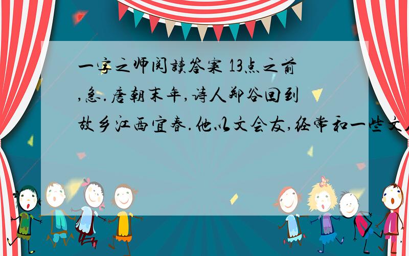 一字之师阅读答案 13点之前,急.唐朝末年,诗人郑谷回到故乡江西宜春.他以文会友,经常和一些文人往来.当地有个叫齐已的和尚,对诗文很有兴趣.他早就仰慕郑谷的才名,就带着自己写的诗稿,前