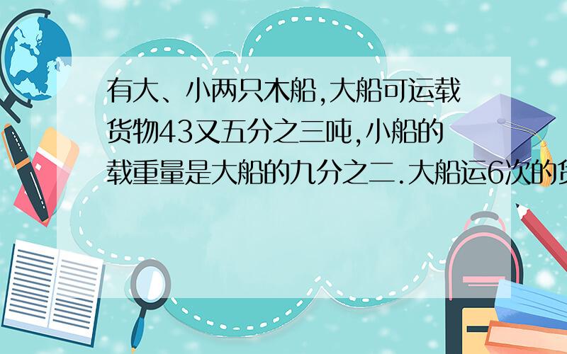 有大、小两只木船,大船可运载货物43又五分之三吨,小船的载重量是大船的九分之二.大船运6次的货物,小船要多少次?