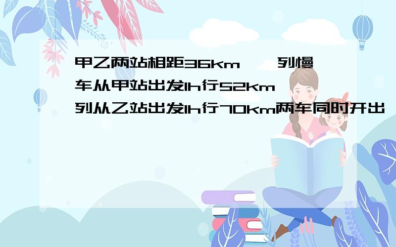 甲乙两站相距36km,一列慢车从甲站出发1h行52km一列从乙站出发1h行70km两车同时开出,同向而行快车在后h追上慢车