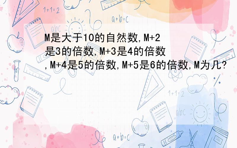 M是大于10的自然数,M+2是3的倍数,M+3是4的倍数,M+4是5的倍数,M+5是6的倍数,M为几?