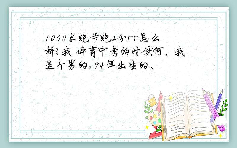 1000米跑步跑2分55怎么样?我 体育中考的时候啊、我是个男的,94年出生的、.