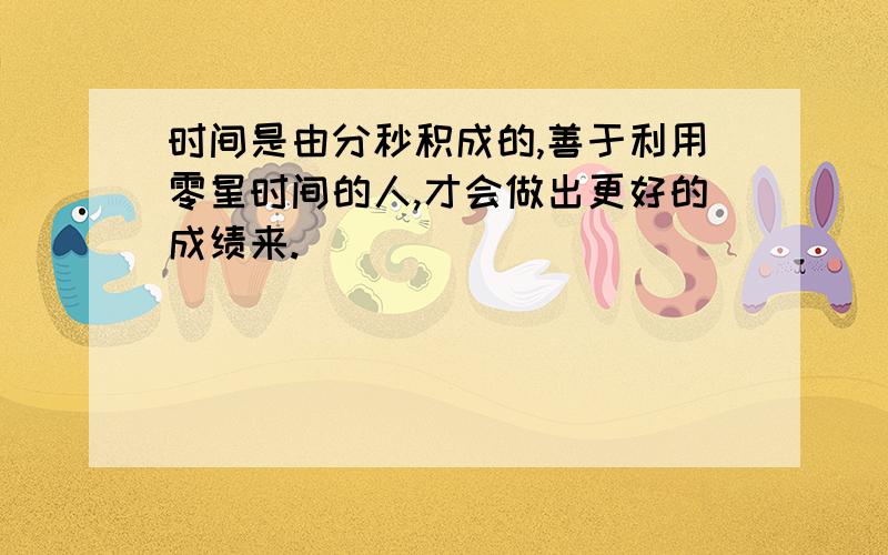 时间是由分秒积成的,善于利用零星时间的人,才会做出更好的成绩来.