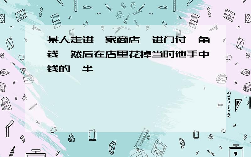 某人走进一家商店,进门付一角钱,然后在店里花掉当时他手中钱的一半