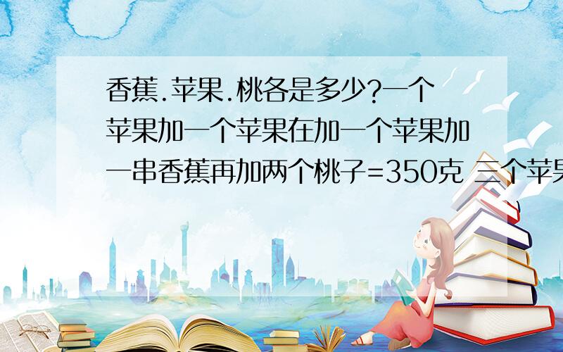 香蕉.苹果.桃各是多少?一个苹果加一个苹果在加一个苹果加一串香蕉再加两个桃子=350克 三个苹果加一串香蕉再加一个桃子=290克 一串香蕉加一个苹果=210克 画个苹果=（） 画串香蕉=（） 画个