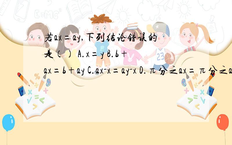 若ax=ay,下列结论错误的是（） A.x=y B.b+ax=b+ay C.ax-x=ay-x D.π分之ax=π分之ay