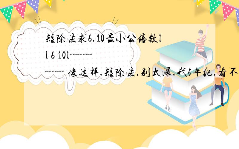 短除法求6,10最小公倍数ll 6 10l------------- 像这样,短除法,别太深,我5年纪,看不懂.