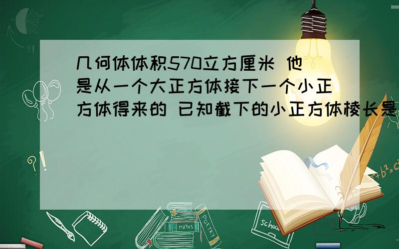 几何体体积570立方厘米 他是从一个大正方体接下一个小正方体得来的 已知截下的小正方体棱长是原来大正方体棱长的3分之二 求原来大正方体的体积