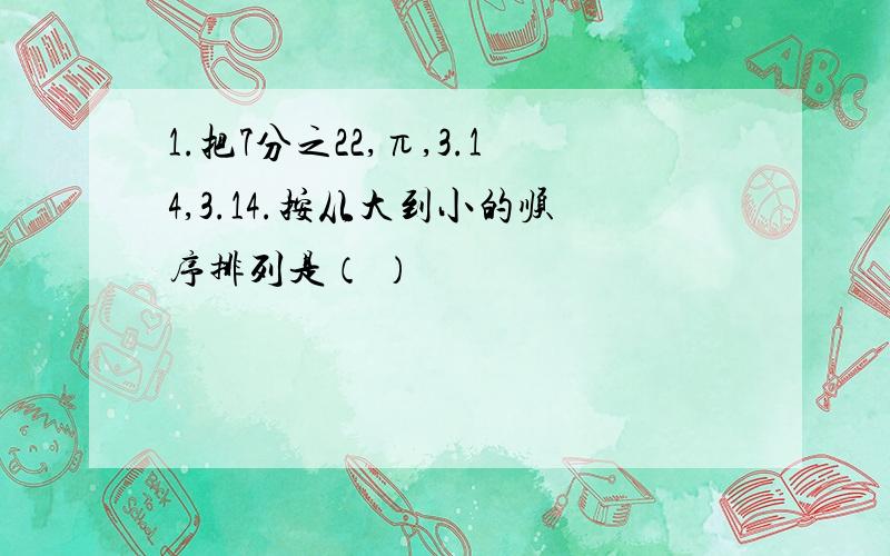 1.把7分之22,π,3.14,3.14.按从大到小的顺序排列是（ ）