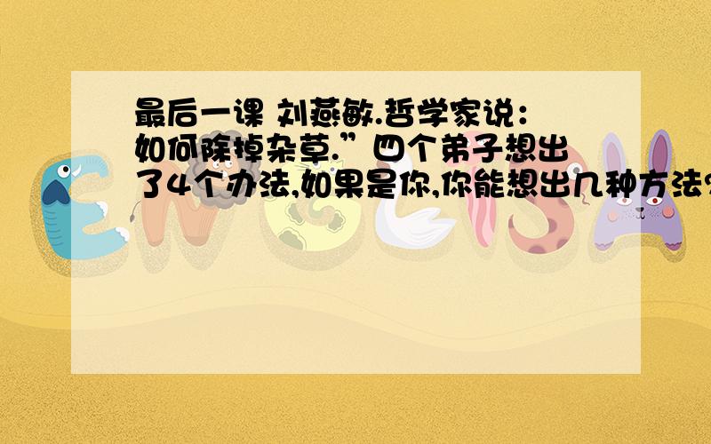 最后一课 刘燕敏.哲学家说：如何除掉杂草.”四个弟子想出了4个办法,如果是你,你能想出几种方法?请各位人士help me