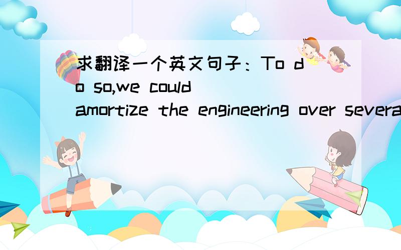 求翻译一个英文句子：To do so,we could amortize the engineering over several identical items,or evolve flexible techniques for the engineering of large functions so that no disproportionate expense need be borne by a particular array