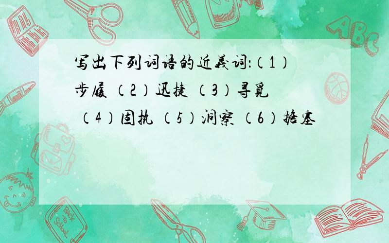 写出下列词语的近义词：（1）步履 （2）迅捷 （3）寻觅 （4）固执 （5）洞察 （6）搪塞