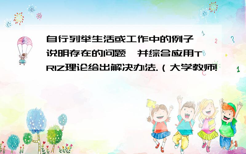 自行列举生活或工作中的例子,说明存在的问题,并综合应用TRIZ理论给出解决办法.（大学教师!